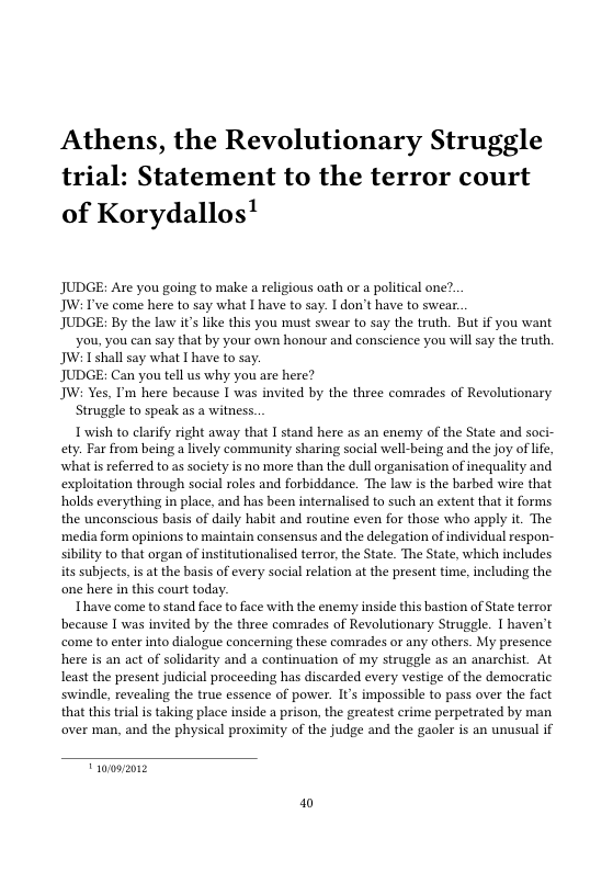 Athens, the Revolutionary Struggle trial: Statement to the terror court of Korydallos!  JUDGE: Are you going to make a religious oath or a political one?.  JW: I’ve come here to say what I have to say. I don’t have to swear.  JUDGE: By the law it’s like this you must swear to say the truth. But if you want you, you can say that by your own honour and conscience you will say the truth.  JW: Ishall say what I have to say.  JUDGE: Can you tell us why you are here?  JW: Yes, I’m here because I was invited by the three comrades of Revolutionary  Struggle to speak as a witness.  Twish to clarify right away that I stand here as an enemy of the State and soci- ety. Far from being a lively community sharing social well-being and the joy of life, what s referred to as saciety is no more than the dull organisation of inequality and exploitation through social roles and forbiddance. The law is the barbed wire that holds everything in place, and has been internalised to such an extent that it forms the unconscious basis of daily habit and routine even for those who apply it. The media form opinions to maintain consensus and the delegation of individual respon- sibility to that organ of institutionalised terror, the State. The State, which includes its subjects, i at the basis of every social relation at the present time, including the one here in this court today.  Ihave come to stand face to face with the enemy inside this bastion of State terror because I was invited by the three comrades of Revolutionary Struggle. I haven’t come to enter into dialogue concerning these comrades or any others. My presence here is an act of solidarity and  continuation of my struggle as an anarchist. At least the present judicial proceeding has discarded every vestige of the democratic swindle, revealing the true essence of power. It’s impossible to pass over the fact that this trial is taking place inside a prison, the greatest crime perpetrated by man over man, and the physical proximity of the judge and the gaoler is an unusual if  oz  W 